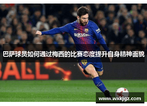 巴萨球员如何通过梅西的比赛态度提升自身精神面貌